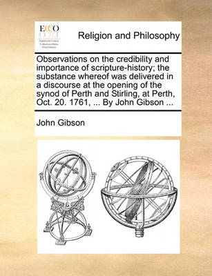 Book cover for Observations on the credibility and importance of scripture-history; the substance whereof was delivered in a discourse at the opening of the synod of Perth and Stirling, at Perth, Oct. 20. 1761, ... By John Gibson ...