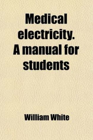 Cover of Medical Electricity. a Manual for Students; Showing Its Most Scientific and Rational Application to All Forms of Acute and Chronic Disease, by the Different Combinations of Electricity, Galvanism, Electro-Magnetism, Magneto-Electricity, and Human Magnetism