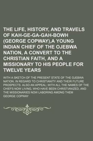 Cover of The Life, History, and Travels of Kah-GE-Ga-Gah-Bowh (George Copway), a Young Indian Chief of the Ojebwa Nation, a Convert to the Christian Faith, and a Missionary to His People for Twelve Years; With a Sketch of the Present State of the Ojebwa Nation, in