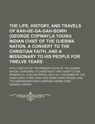 Book cover for The Life, History, and Travels of Kah-GE-Ga-Gah-Bowh (George Copway), a Young Indian Chief of the Ojebwa Nation, a Convert to the Christian Faith, and a Missionary to His People for Twelve Years; With a Sketch of the Present State of the Ojebwa Nation, in