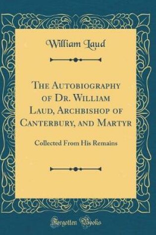 Cover of The Autobiography of Dr. William Laud, Archbishop of Canterbury, and Martyr: Collected From His Remains (Classic Reprint)