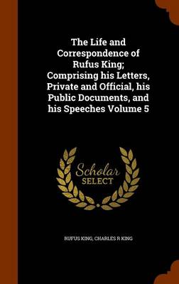 Book cover for The Life and Correspondence of Rufus King; Comprising His Letters, Private and Official, His Public Documents, and His Speeches Volume 5