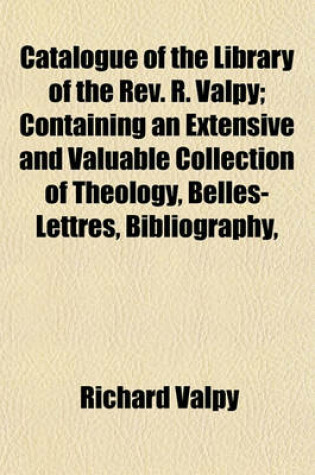 Cover of Catalogue of the Library of the REV. R. Valpy; Containing an Extensive and Valuable Collection of Theology, Belles-Lettres, Bibliography, Grammar, Philology, Lexicography, Criticism, History, Voyages, Travels, and Miscellaneous Literature, Including Vari