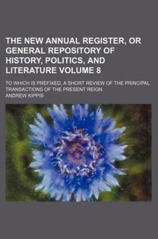 Cover of The New Annual Register, or General Repository of History, Politics, and Literature Volume 8; To Which Is Prefixed, a Short Review of the Principal Transactions of the Present Reign