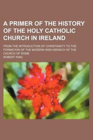 Cover of A Primer of the History of the Holy Catholic Church in Ireland; From the Introduction of Christianity to the Formation of the Modern Irish Branch of the Church of Rome