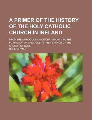 Book cover for A Primer of the History of the Holy Catholic Church in Ireland; From the Introduction of Christianity to the Formation of the Modern Irish Branch of the Church of Rome