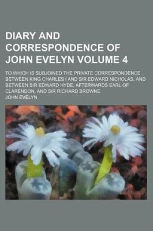 Cover of Diary and Correspondence of John Evelyn; To Which Is Subjoined the Private Correspondence Between King Charles I and Sir Edward Nicholas, and Between Sir Edward Hyde, Afterwards Earl of Clarendon, and Sir Richard Browne Volume 4