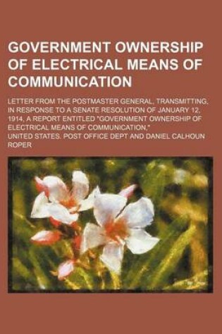 Cover of Government Ownership of Electrical Means of Communication; Letter from the Postmaster General, Transmitting, in Response to a Senate Resolution of January 12, 1914, a Report Entitled Government Ownership of Electrical Means of Communication,