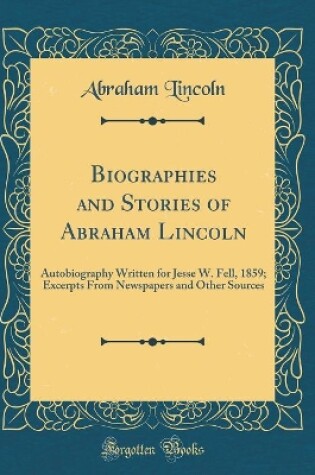 Cover of Biographies and Stories of Abraham Lincoln: Autobiography Written for Jesse W. Fell, 1859; Excerpts From Newspapers and Other Sources (Classic Reprint)