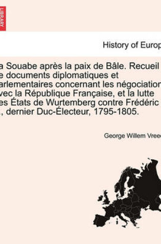 Cover of La Souabe Apres La Paix de Bale. Recueil de Documents Diplomatiques Et Parlementaires Concernant Les Negociations Avec La Republique Francaise, Et La Lutte Des Etats de Wurtemberg Contre Frederic II., Dernier Duc-Electeur, 1795-1805.