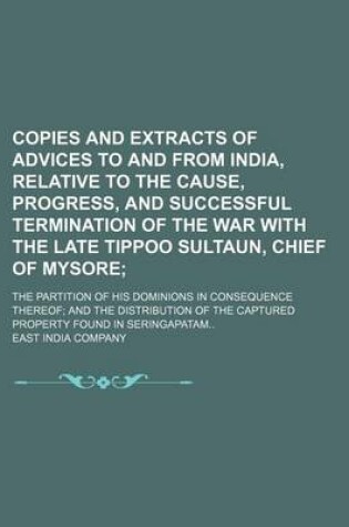 Cover of Copies and Extracts of Advices to and from India, Relative to the Cause, Progress, and Successful Termination of the War with the Late Tippoo Sultaun, Chief of Mysore; The Partition of His Dominions in Consequence Thereof; And the Distribution of the Capt