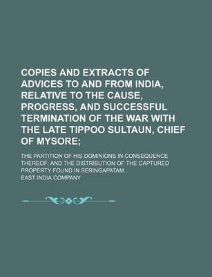 Book cover for Copies and Extracts of Advices to and from India, Relative to the Cause, Progress, and Successful Termination of the War with the Late Tippoo Sultaun, Chief of Mysore; The Partition of His Dominions in Consequence Thereof; And the Distribution of the Capt