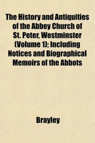 Cover of The History and Antiquities of the Abbey Church of St. Peter, Westminster (Volume 1); Including Notices and Biographical Memoirs of the Abbots