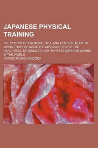 Cover of Japanese Physical Training; The System of Exercise, Diet, and General Mode of Living That Has Made the Mikado's People the Healthiest, Strongest, and Happiest Men and Women in the World