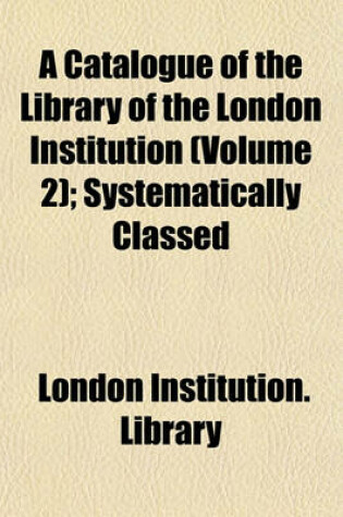 Cover of A Catalogue of the Library of the London Institution (Volume 2); Systematically Classed