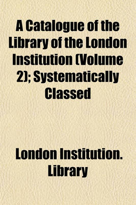 Book cover for A Catalogue of the Library of the London Institution (Volume 2); Systematically Classed