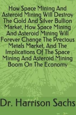 Cover of How Space Mining And Asteroid Mining Will Destroy The Gold And Silver Bullion Market, How Space Mining And Asteroid Mining Will Forever Change The Precious Metals Market, And The Implications Of The Space Mining And Asteroid Mining Boom On The Economy