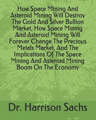 Book cover for How Space Mining And Asteroid Mining Will Destroy The Gold And Silver Bullion Market, How Space Mining And Asteroid Mining Will Forever Change The Precious Metals Market, And The Implications Of The Space Mining And Asteroid Mining Boom On The Economy