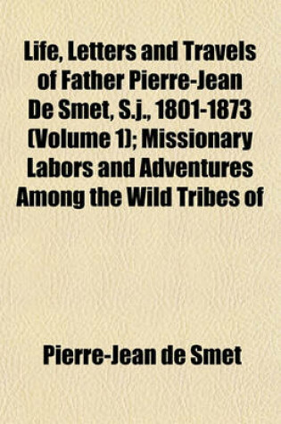 Cover of Life, Letters and Travels of Father Pierre-Jean de Smet, S.J., 1801-1873 (Volume 1); Missionary Labors and Adventures Among the Wild Tribes of