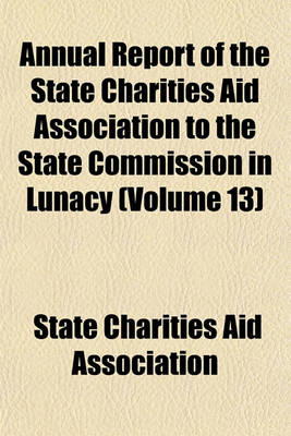 Book cover for Annual Report of the State Charities Aid Association to the State Commission in Lunacy Volume 13