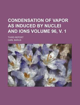 Book cover for Condensation of Vapor as Induced by Nuclei and Ions Volume 96, V. 1; Third Report