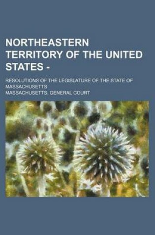 Cover of Northeastern Territory of the United States -; Resolutions of the Legislature of the State of Massachusetts