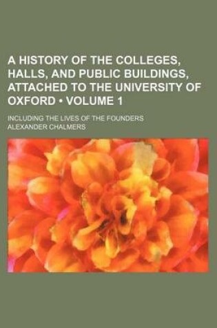 Cover of A History of the Colleges, Halls, and Public Buildings Attached to the University of Oxford, Including the Lives of the Founders Volume 1