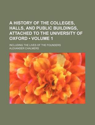 Book cover for A History of the Colleges, Halls, and Public Buildings Attached to the University of Oxford, Including the Lives of the Founders Volume 1