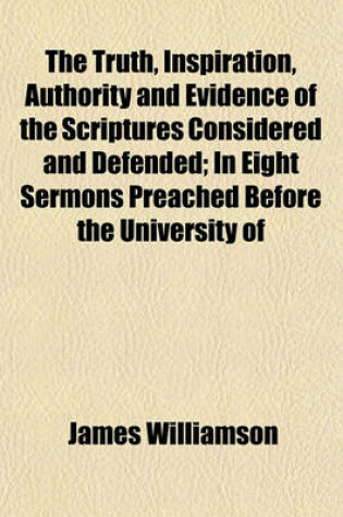 Cover of The Truth, Inspiration, Authority and Evidence of the Scriptures Considered and Defended; In Eight Sermons Preached Before the University of