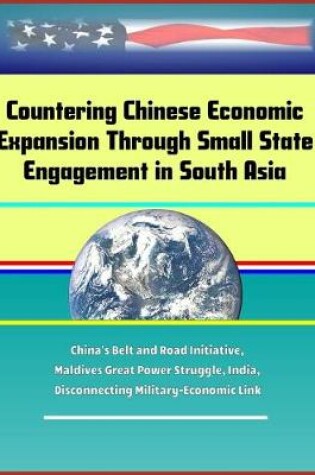 Cover of Countering Chinese Economic Expansion Through Small State Engagement in South Asia - China's Belt and Road Initiative, Maldives Great Power Struggle, India, Disconnecting Military-Economic Link