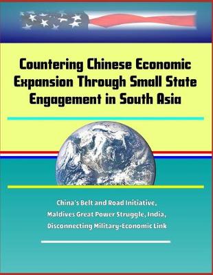 Book cover for Countering Chinese Economic Expansion Through Small State Engagement in South Asia - China's Belt and Road Initiative, Maldives Great Power Struggle, India, Disconnecting Military-Economic Link