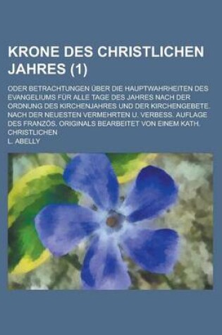 Cover of Krone Des Christlichen Jahres; Oder Betrachtungen Uber Die Hauptwahrheiten Des Evangeliums Fur Alle Tage Des Jahres Nach Der Ordnung Des Kirchenjahres Und Der Kirchengebete. Nach Der Neuesten Vermehrten U. Verbess. Auflage Des (1)