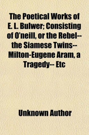 Cover of The Poetical Works of E. L. Bulwer; Consisting of O'Neill, or the Rebel-- The Siamese Twins--Milton-Eugene Aram, a Tragedy-- Etc