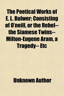 Book cover for The Poetical Works of E. L. Bulwer; Consisting of O'Neill, or the Rebel-- The Siamese Twins--Milton-Eugene Aram, a Tragedy-- Etc