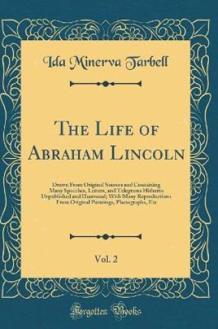 Cover of The Life of Abraham Lincoln, Vol. 2: Drawn From Original Sources and Containing Many Speeches, Letters, and Telegrams Hitherto Unpublished and Illustrated; With Many Reproductions From Original Paintings, Photographs, Etc (Classic Reprint)