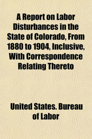 Cover of A Report on Labor Disturbances in the State of Colorado, from 1880 to 1904, Inclusive, with Correspondence Relating Thereto