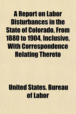 Book cover for A Report on Labor Disturbances in the State of Colorado, from 1880 to 1904, Inclusive, with Correspondence Relating Thereto