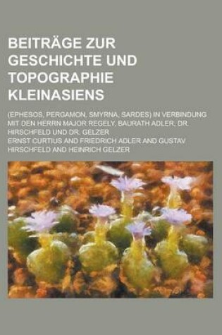 Cover of Beitrage Zur Geschichte Und Topographie Kleinasiens; (Ephesos, Pergamon, Smyrna, Sardes) in Verbindung Mit Den Herrn Major Regely, Baurath Adler, Dr.