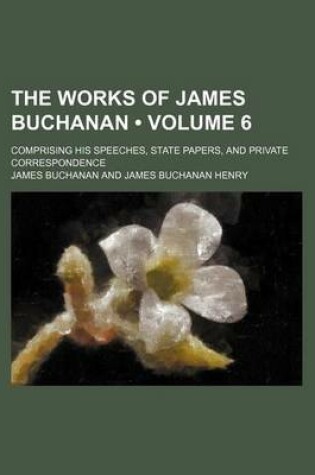 Cover of The Works of James Buchanan (Volume 6); Comprising His Speeches, State Papers, and Private Correspondence