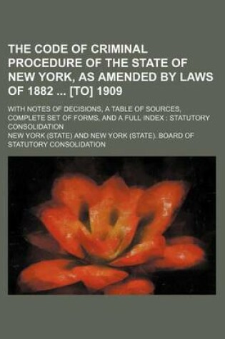 Cover of The Code of Criminal Procedure of the State of New York, as Amended by Laws of 1882 [To] 1909; With Notes of Decisions, a Table of Sources, Complete Set of Forms, and a Full Index Statutory Consolidation