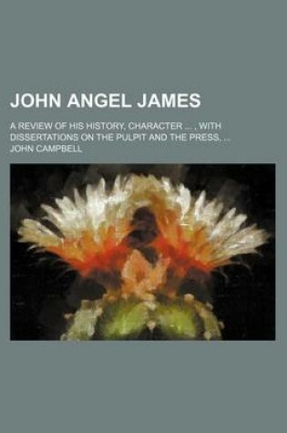 Cover of John Angel James; A Review of His History, Character, with Dissertations on the Pulpit and the Press,