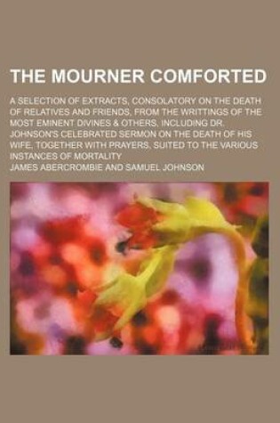 Cover of The Mourner Comforted; A Selection of Extracts, Consolatory on the Death of Relatives and Friends, from the Writtings of the Most Eminent Divines & Others, Including Dr. Johnson's Celebrated Sermon on the Death of His Wife, Together with