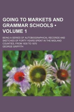 Cover of Going to Markets and Grammar Schools (Volume 1); Being a Series of Autobiographical Records and Sketches of Forty Years Spent in the Midland Counties, from 1830 to 1870