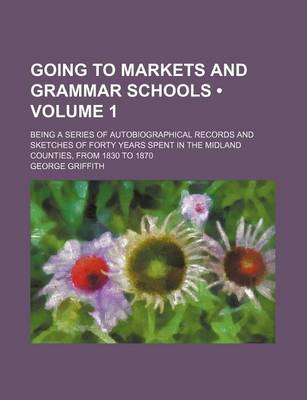 Book cover for Going to Markets and Grammar Schools (Volume 1); Being a Series of Autobiographical Records and Sketches of Forty Years Spent in the Midland Counties, from 1830 to 1870