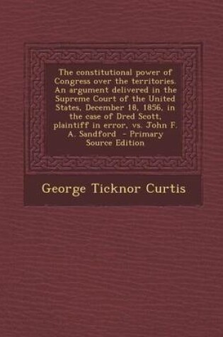 Cover of The Constitutional Power of Congress Over the Territories. an Argument Delivered in the Supreme Court of the United States, December 18, 1856, in the Case of Dred Scott, Plaintiff in Error, vs. John F. A. Sandford