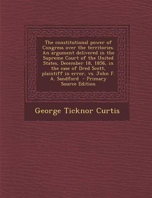 Book cover for The Constitutional Power of Congress Over the Territories. an Argument Delivered in the Supreme Court of the United States, December 18, 1856, in the Case of Dred Scott, Plaintiff in Error, vs. John F. A. Sandford