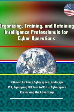 Cover of Organizing, Training, and Retaining Intelligence Professionals for Cyber Operations - NSA and Air Force Cyberspace Landscape, ISR, Equipping ISR Pros to Win in Cyberspace, Preserving the Advantage