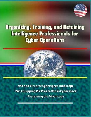 Book cover for Organizing, Training, and Retaining Intelligence Professionals for Cyber Operations - NSA and Air Force Cyberspace Landscape, ISR, Equipping ISR Pros to Win in Cyberspace, Preserving the Advantage