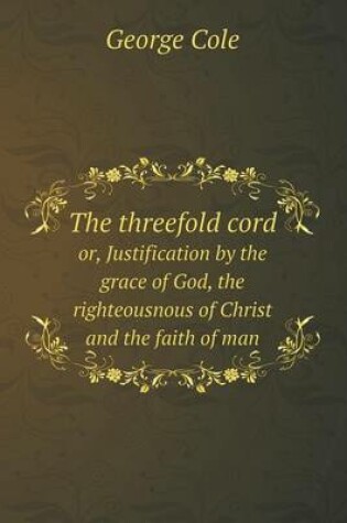 Cover of The threefold cord or, Justification by the grace of God, the righteousnous of Christ and the faith of man