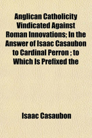 Cover of Anglican Catholicity Vindicated Against Roman Innovations; In the Answer of Isaac Casaubon to Cardinal Perron; To Which Is Prefixed the